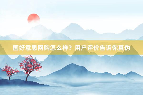 国好意思网购怎么样？用户评价告诉你真伪
